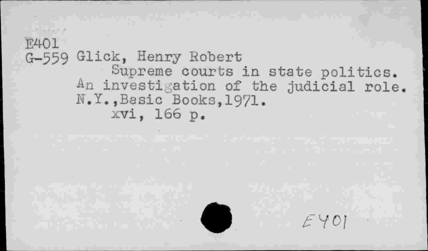 ﻿E401
Cr-559 Glick, Henry Robert
Supreme courts in state politics.
An investigation of the Judicial role.
N.Y.,Basic Books,1971.
xvi, 166 p.
